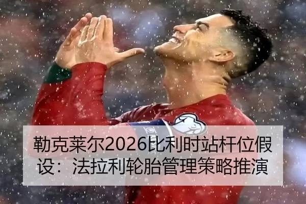 勒克莱尔2026比利时站杆位假设：法拉利轮胎管理策略推演